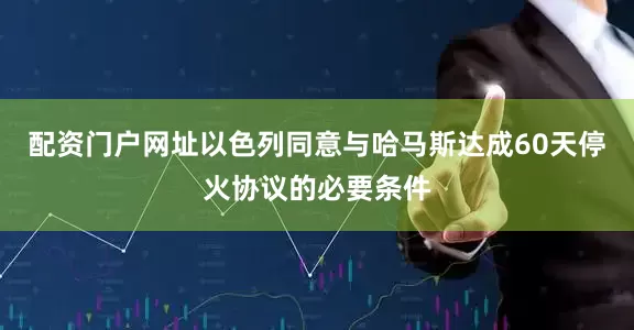 配资门户网址以色列同意与哈马斯达成60天停火协议的必要条件