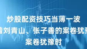 炒股配资技巧当薄一波看着刘青山、张子善的案卷犹豫时