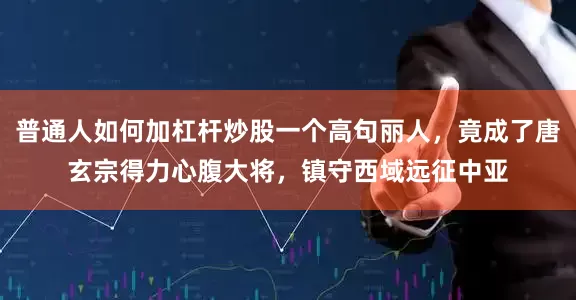 普通人如何加杠杆炒股一个高句丽人，竟成了唐玄宗得力心腹大将，镇守西域远征中亚