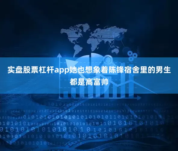 实盘股票杠杆app她也想象着陈锋宿舍里的男生都是高富帅